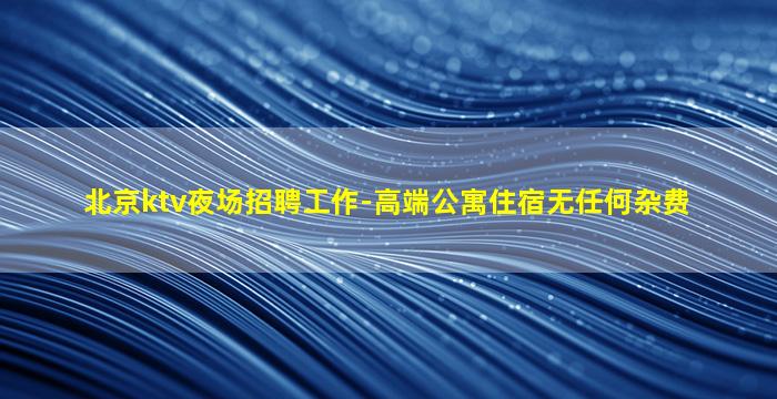 北京ktv夜场招聘工作-高端公寓住宿无任何杂费